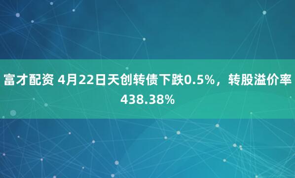 富才配资 4月22日天创转债下跌0.5%，转股溢价率438.38%