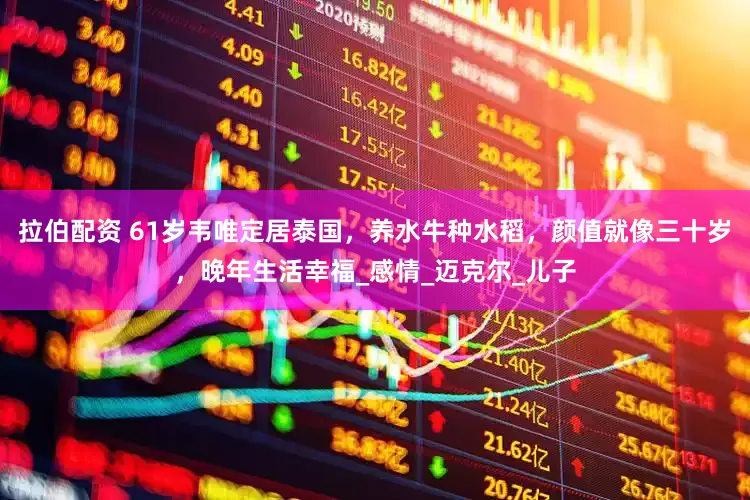 拉伯配资 61岁韦唯定居泰国，养水牛种水稻，颜值就像三十岁，晚年生活幸福_感情_迈克尔_儿子