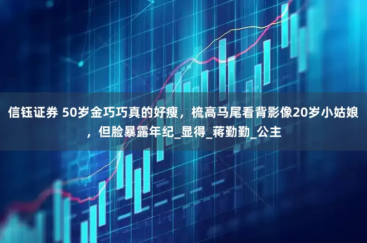 信钰证券 50岁金巧巧真的好瘦，梳高马尾看背影像20岁小姑娘，但脸暴露年纪_显得_蒋勤勤_公主