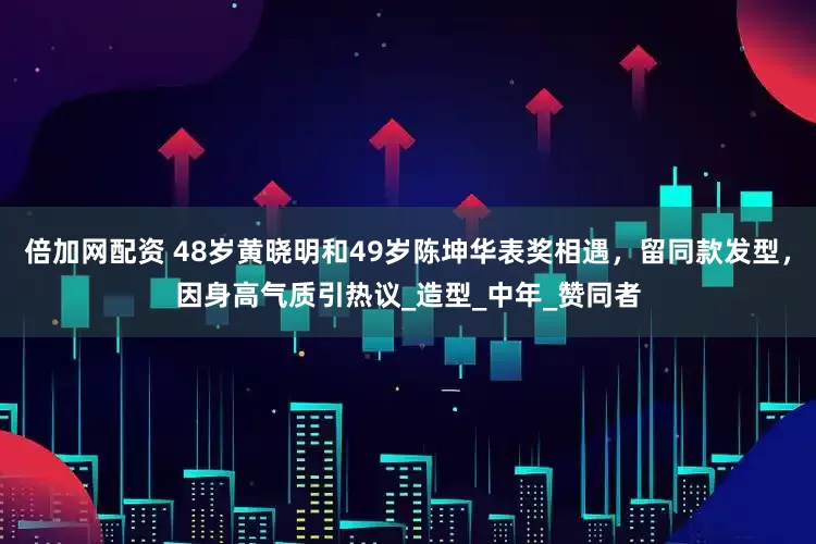 倍加网配资 48岁黄晓明和49岁陈坤华表奖相遇，留同款发型，因身高气质引热议_造型_中年_赞同者