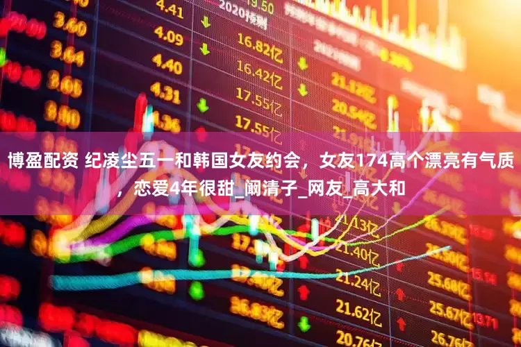 博盈配资 纪凌尘五一和韩国女友约会，女友174高个漂亮有气质，恋爱4年很甜_阚清子_网友_高大和