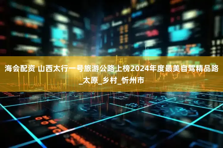 海会配资 山西太行一号旅游公路上榜2024年度最美自驾精品路_太原_乡村_忻州市