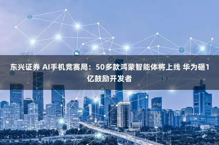东兴证券 AI手机竞赛局：50多款鸿蒙智能体将上线 华为砸1亿鼓励开发者