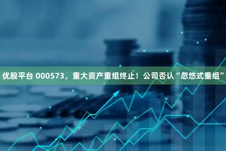 优股平台 000573，重大资产重组终止！公司否认“忽悠式重组”