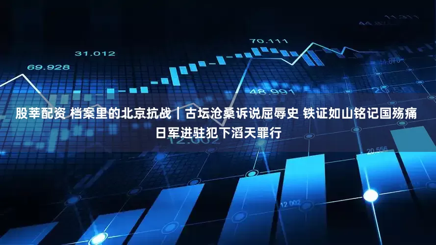 股莘配资 档案里的北京抗战｜古坛沧桑诉说屈辱史 铁证如山铭记国殇痛 日军进驻犯下滔天罪行