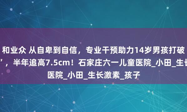 和业众 从自卑到自信，专业干预助力14岁男孩打破身高“瓶颈”，半年追高7.5cm！石家庄六一儿童医院_小田_生长激素_孩子