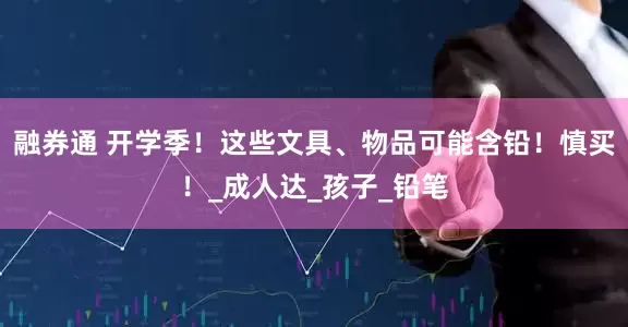 融券通 开学季！这些文具、物品可能含铅！慎买！_成人达_孩子_铅笔