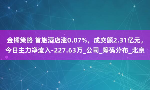 金橘策略 首旅酒店涨0.07%，成交额2.31亿元，今日主力净流入-227.63万_公司_筹码分布_北京