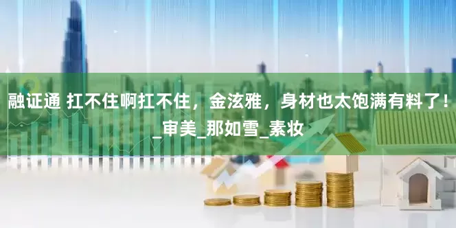 融证通 扛不住啊扛不住，金泫雅，身材也太饱满有料了！_审美_那如雪_素妆