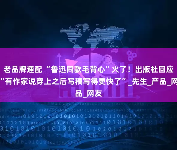 老品牌速配 “鲁迅同款毛背心”火了！出版社回应：“有作家说穿上之后写稿写得更快了”_先生_产品_网友