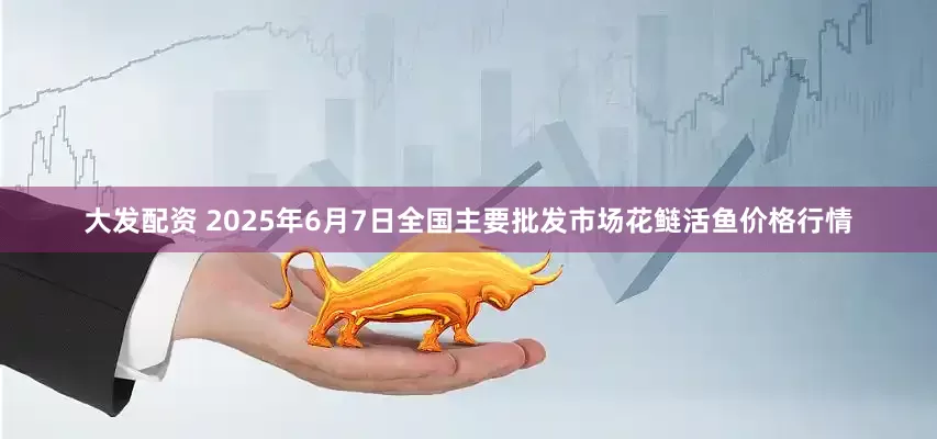 大发配资 2025年6月7日全国主要批发市场花鲢活鱼价格行情
