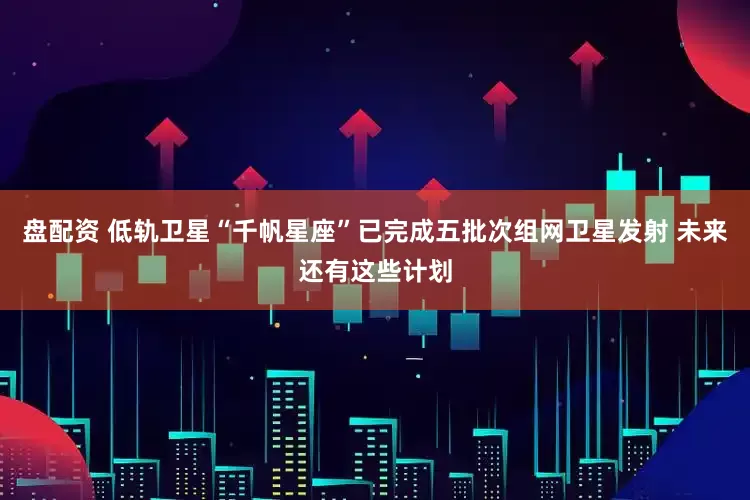 盘配资 低轨卫星“千帆星座”已完成五批次组网卫星发射 未来还有这些计划