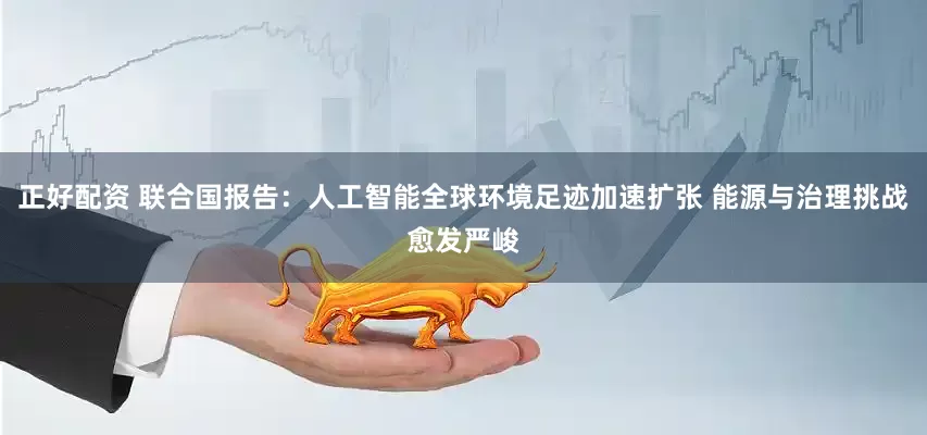 正好配资 联合国报告：人工智能全球环境足迹加速扩张 能源与治理挑战愈发严峻