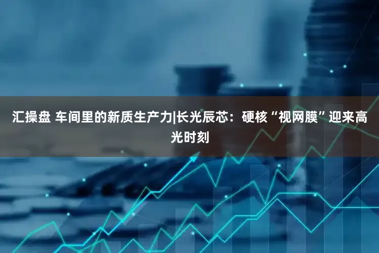 汇操盘 车间里的新质生产力|长光辰芯：硬核“视网膜”迎来高光时刻