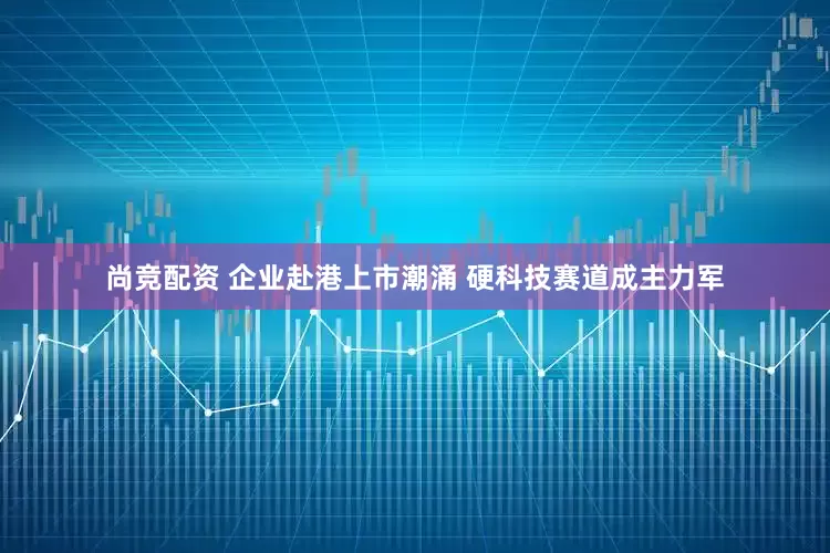 尚竞配资 企业赴港上市潮涌 硬科技赛道成主力军