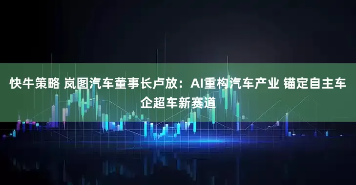 快牛策略 岚图汽车董事长卢放：AI重构汽车产业 锚定自主车企超车新赛道